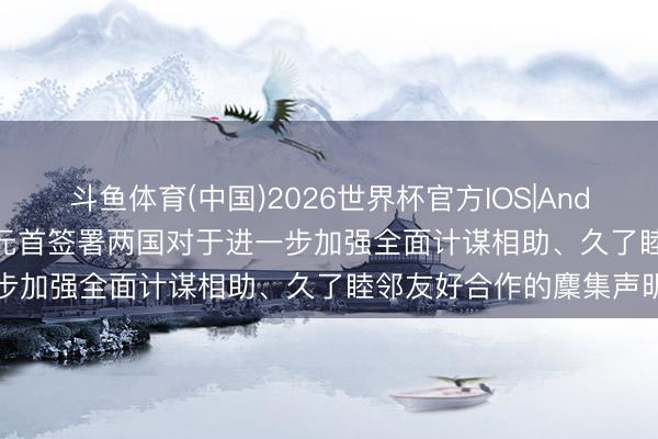 斗鱼体育(中国)2026世界杯官方IOS|Android手机app下载 中俄元首签署两国对于进一步加强全面计谋相助、久了睦邻友好合作的麇集声明