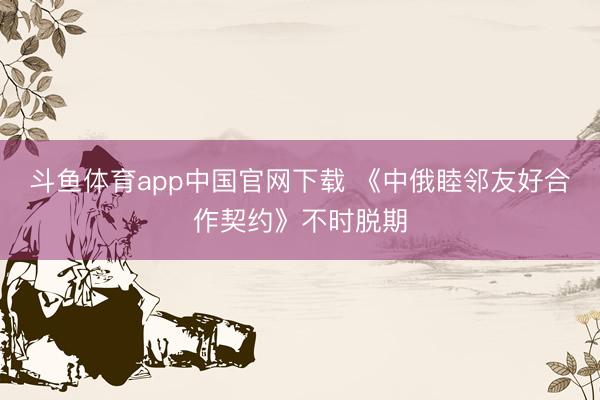 斗鱼体育app中国官网下载 《中俄睦邻友好合作契约》不时脱期