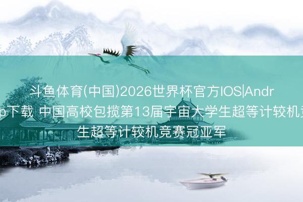 斗鱼体育(中国)2026世界杯官方IOS|Android手机app下载 中国高校包揽第13届宇宙大学生超等计较机竞赛冠亚军