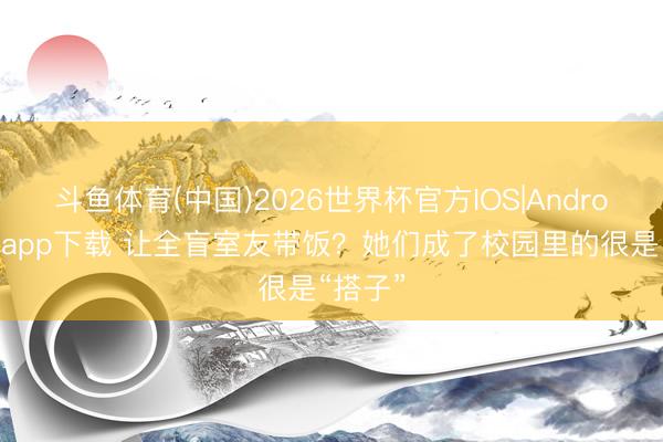 斗鱼体育(中国)2026世界杯官方IOS|Android手机app下载 让全盲室友带饭？她们成了校园里的很是“搭子”