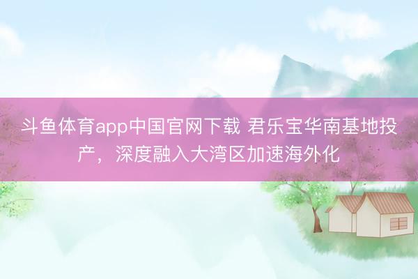 斗鱼体育app中国官网下载 君乐宝华南基地投产，深度融入大湾区加速海外化
