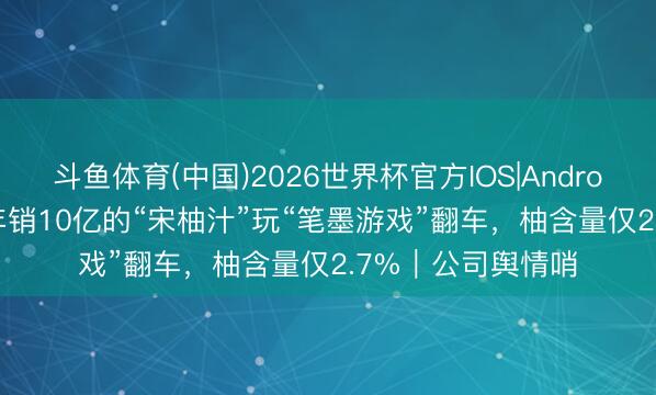 斗鱼体育(中国)2026世界杯官方IOS|Android手机app下载 年销10亿的“宋柚汁”玩“笔墨游戏”翻车,柚含量仅2.7%|公司舆情哨