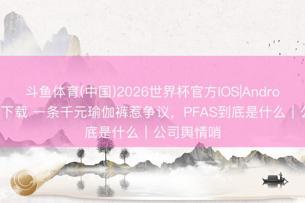 斗鱼体育(中国)2026世界杯官方IOS|Android手机app下载 一条千元瑜伽裤惹争议,PFAS到底是什么|公司舆情哨