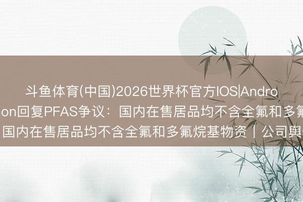 斗鱼体育(中国)2026世界杯官方IOS|Android手机app下载 Lululemon回复PFAS争议：国内在售居品均不含全氟和多氟烷基物资｜公司舆情哨