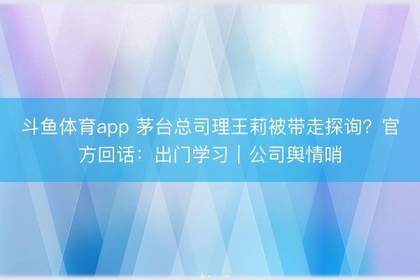斗鱼体育app 茅台总司理王莉被带走探询?官方回话:出门学习|公司舆情哨