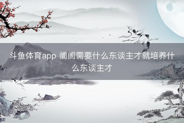 斗鱼体育app 阛阓需要什么东谈主才就培养什么东谈主才