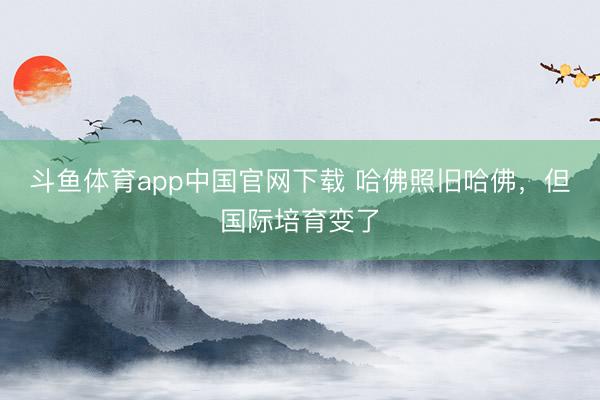 斗鱼体育app中国官网下载 哈佛照旧哈佛，但国际培育变了