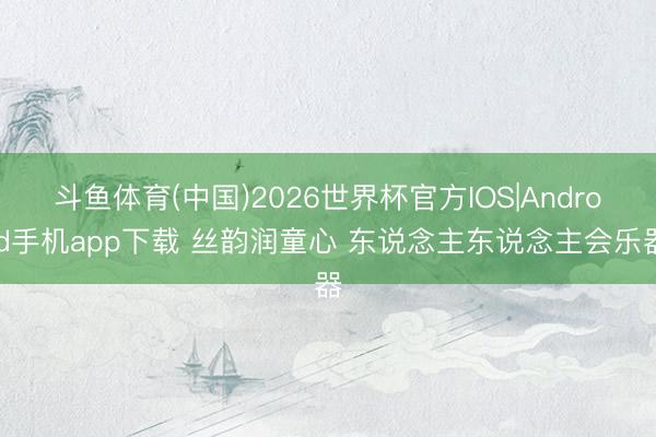 斗鱼体育(中国)2026世界杯官方IOS|Android手机app下载 丝韵润童心 东说念主东说念主会乐器