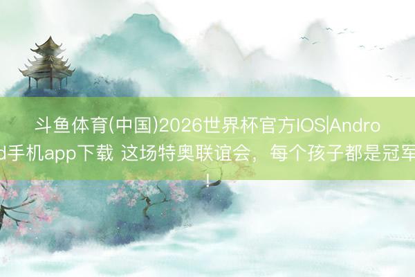 斗鱼体育(中国)2026世界杯官方IOS|Android手机app下载 这场特奥联谊会，每个孩子都是冠军!
