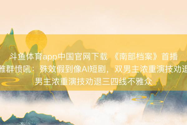 斗鱼体育app中国官网下载 《南部档案》首播差评炸锅！不雅群愤吼：殊效假到像AI短剧，双男主浓重演技劝退三四线不雅众