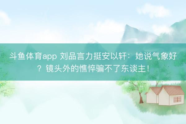 斗鱼体育app 刘品言力挺安以轩：她说气象好？镜头外的憔悴骗不了东谈主！