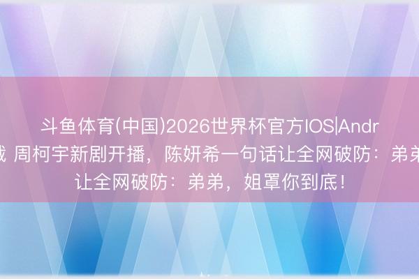 斗鱼体育(中国)2026世界杯官方IOS|Android手机app下载 周柯宇新剧开播，陈妍希一句话让全网破防：弟弟，姐罩你到底！