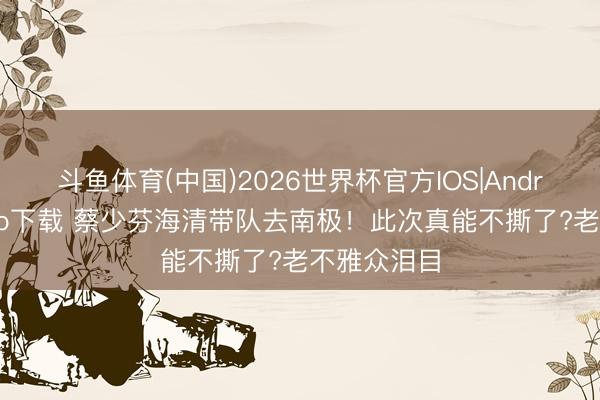 斗鱼体育(中国)2026世界杯官方IOS|Android手机app下载 蔡少芬海清带队去南极！此次真能不撕了?老不雅众泪目
