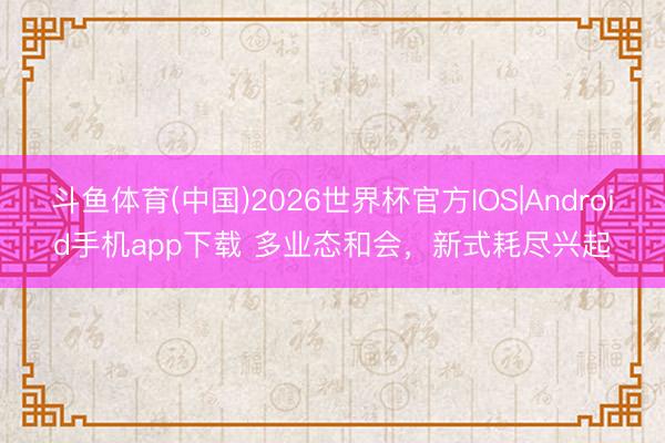 斗鱼体育(中国)2026世界杯官方IOS|Android手机app下载 多业态和会，新式耗尽兴起