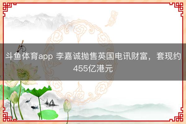 斗鱼体育app 李嘉诚抛售英国电讯财富，套现约455亿港元