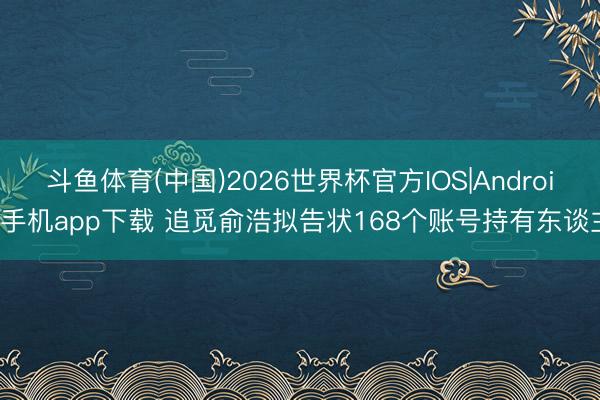 斗鱼体育(中国)2026世界杯官方IOS|Android手机app下载 追觅俞浩拟告状168个账号持有东谈主