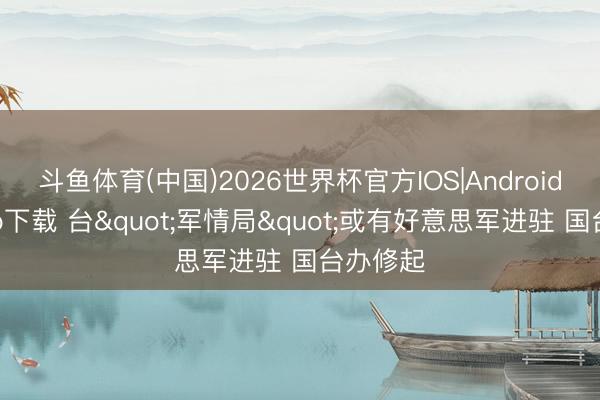 斗鱼体育(中国)2026世界杯官方IOS|Android手机app下载 台"军情局"或有好意思军进驻 国台办修起