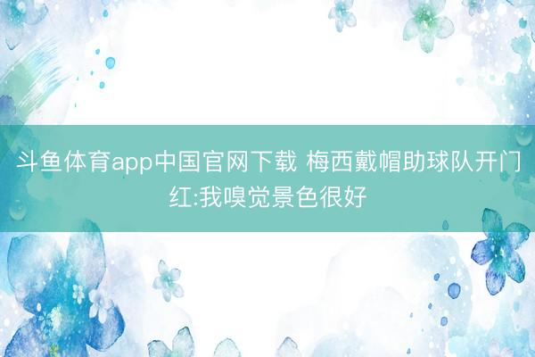 斗鱼体育app中国官网下载 梅西戴帽助球队开门红:我嗅觉景色很好