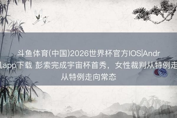 斗鱼体育(中国)2026世界杯官方IOS|Android手机app下载 彭索完成宇宙杯首秀，女性裁判从特例走向常态