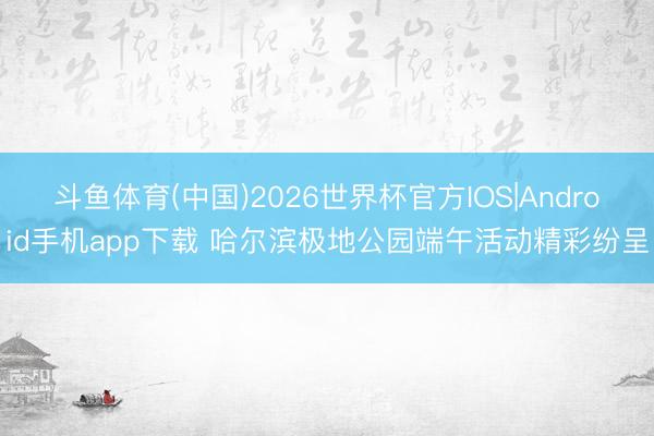 斗鱼体育(中国)2026世界杯官方IOS|Android手机app下载 哈尔滨极地公园端午活动精彩纷呈