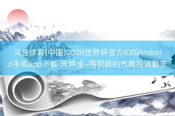 斗鱼体育(中国)2026世界杯官方IOS|Android手机app下载 天秤座-用积极的气魄投诚勤苦