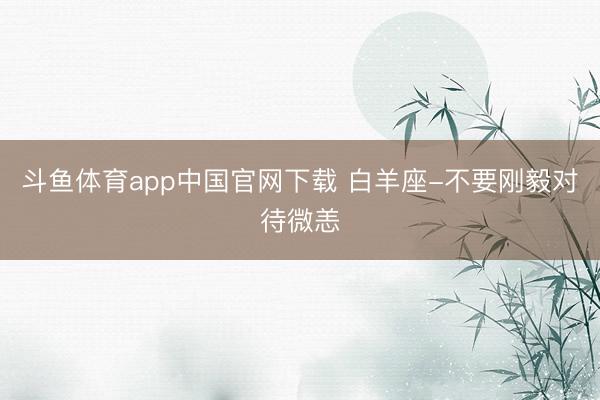 斗鱼体育app中国官网下载 白羊座-不要刚毅对待微恙