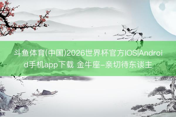 斗鱼体育(中国)2026世界杯官方IOS|Android手机app下载 金牛座-亲切待东谈主