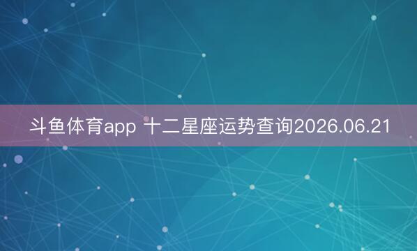 斗鱼体育app 十二星座运势查询2026.06.21