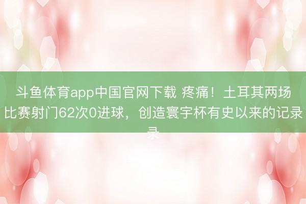 斗鱼体育app中国官网下载 疼痛！土耳其两场比赛射门62次0进球，创造寰宇杯有史以来的记录