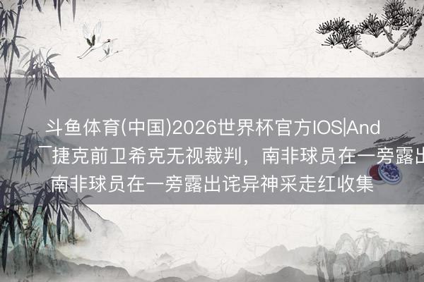 斗鱼体育(中国)2026世界杯官方IOS|Android手机app下载 😯捷克前卫希克无视裁判，南非球员在一旁露出诧异神采走红收集