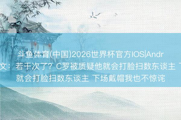 斗鱼体育(中国)2026世界杯官方IOS|Android手机app下载 欧文：若干次了？C罗被质疑他就会打脸扫数东谈主 下场戴帽我也不惊诧